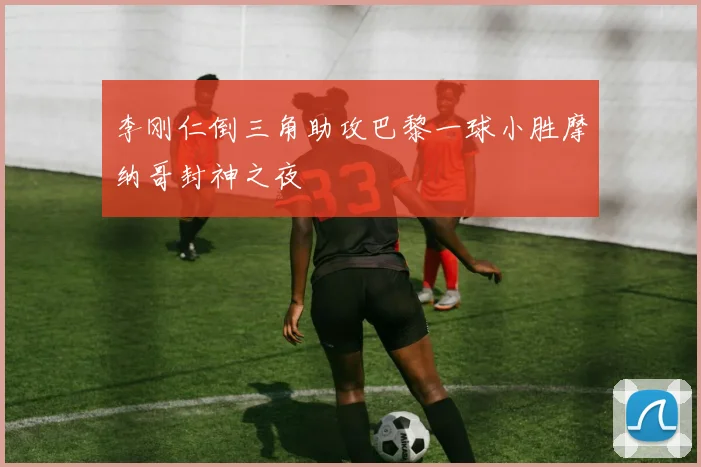 李刚仁倒三角助攻巴黎一球小胜摩纳哥封神之夜