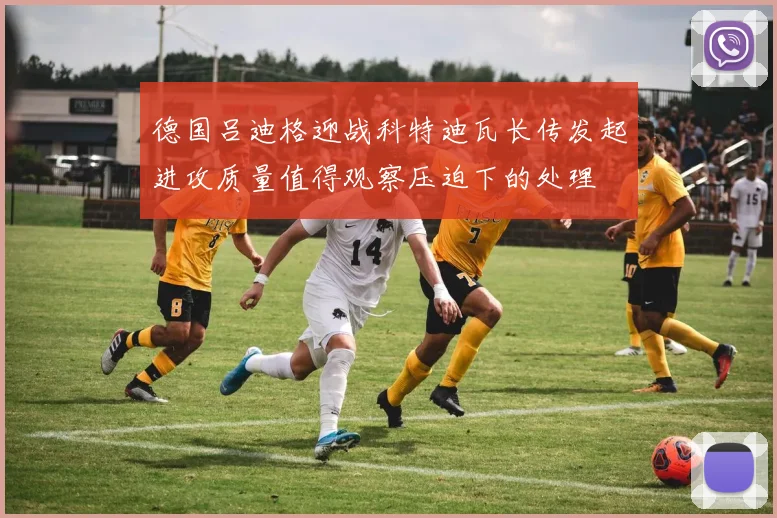 德国吕迪格迎战科特迪瓦长传发起进攻质量值得观察压迫下的处理
