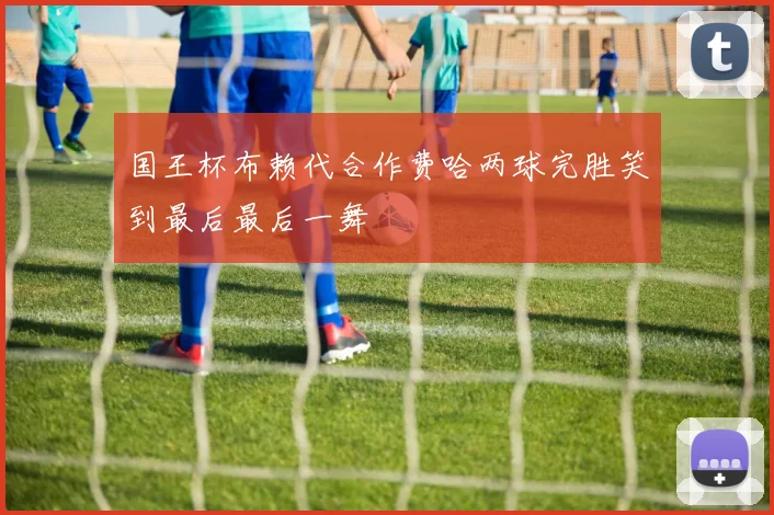 国王杯布赖代合作费哈两球完胜笑到最后最后一舞