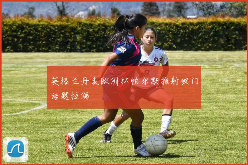 英格兰丹麦欧洲杯帕尔默推射破门话题拉满