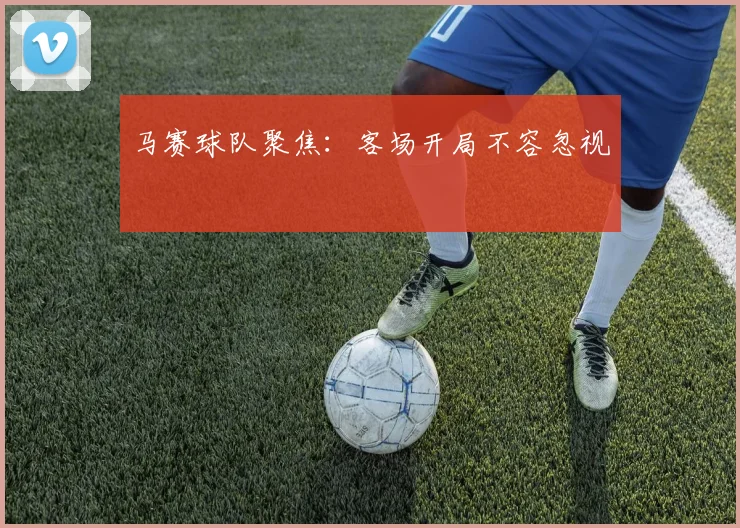 马赛球队聚焦：客场开局不容忽视