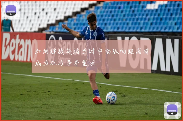 加纳迎战英格兰时中场纵向距离将成为双方争夺重点
