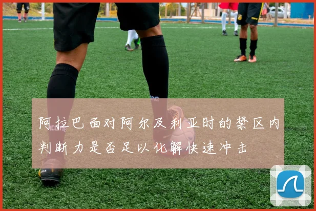 阿拉巴面对阿尔及利亚时的禁区内判断力是否足以化解快速冲击
