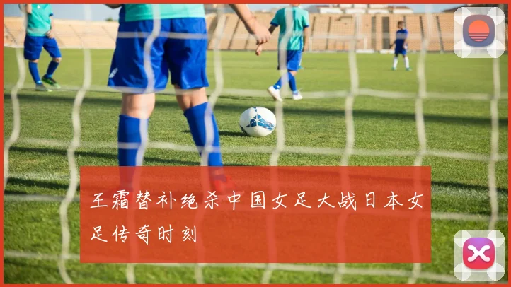 王霜替补绝杀中国女足大战日本女足传奇时刻