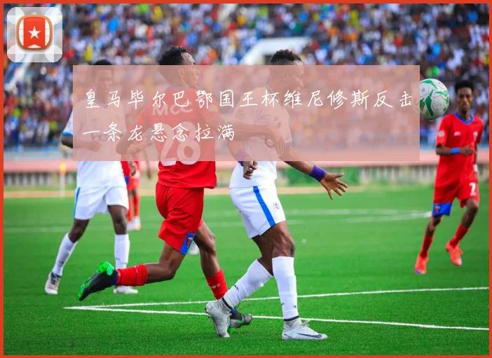 皇马毕尔巴鄂国王杯维尼修斯反击一条龙悬念拉满
