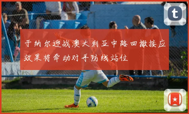 于纳尔迎战澳大利亚中路回撤接应效果将牵动对手防线站位