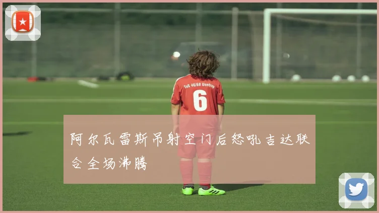 阿尔瓦雷斯吊射空门后怒吼吉达联合全场沸腾