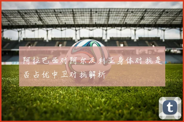 阿拉巴面对阿尔及利亚身体对抗是否占优中卫对抗解析