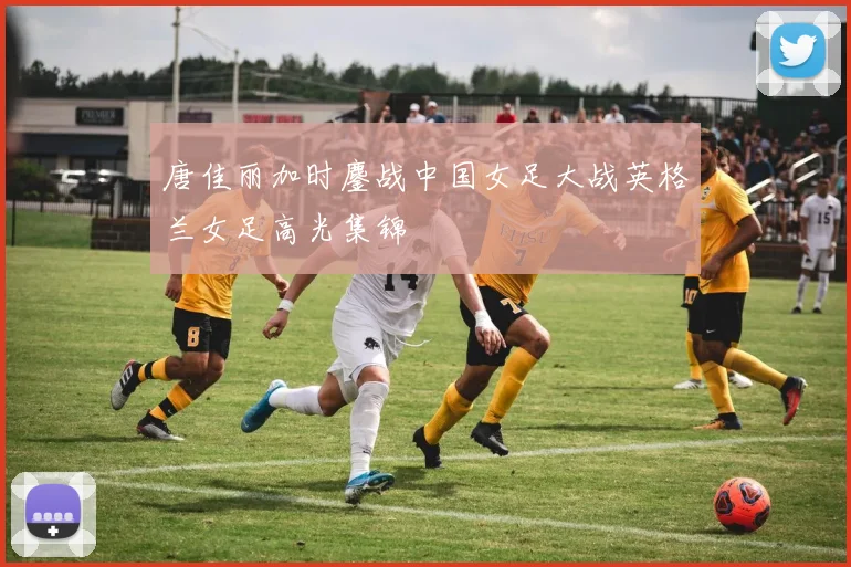 唐佳丽加时鏖战中国女足大战英格兰女足高光集锦