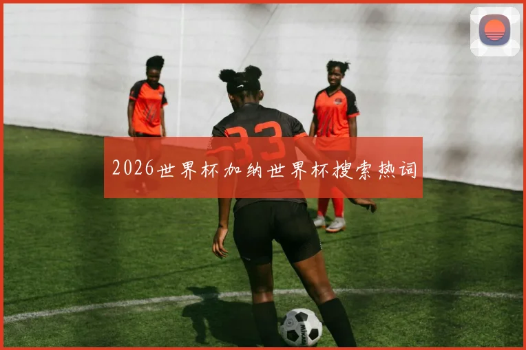 2026世界杯加纳世界杯搜索热词