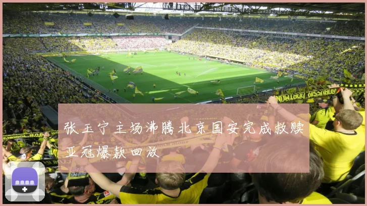 张玉宁主场沸腾北京国安完成救赎亚冠爆款回放