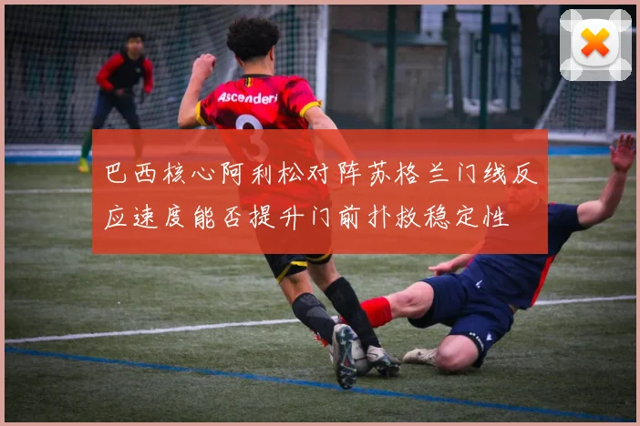 巴西核心阿利松对阵苏格兰门线反应速度能否提升门前扑救稳定性