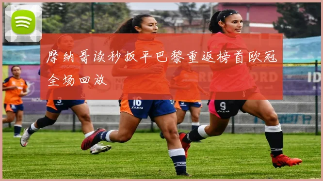 摩纳哥读秒扳平巴黎重返榜首欧冠全场回放