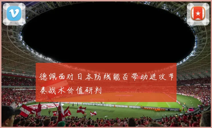 德佩面对日本防线能否带动进攻节奏战术价值研判